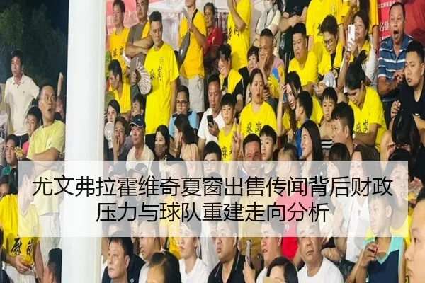 尤文弗拉霍维奇夏窗出售传闻背后财政压力与球队重建走向分析