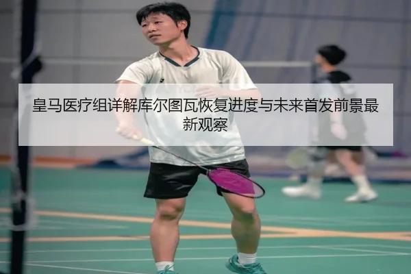 皇马医疗组详解库尔图瓦恢复进度与未来首发前景最新观察
