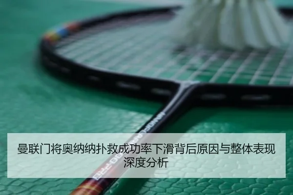 曼联门将奥纳纳扑救成功率下滑背后原因与整体表现深度分析