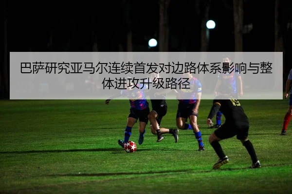 巴萨研究亚马尔连续首发对边路体系影响与整体进攻升级路径