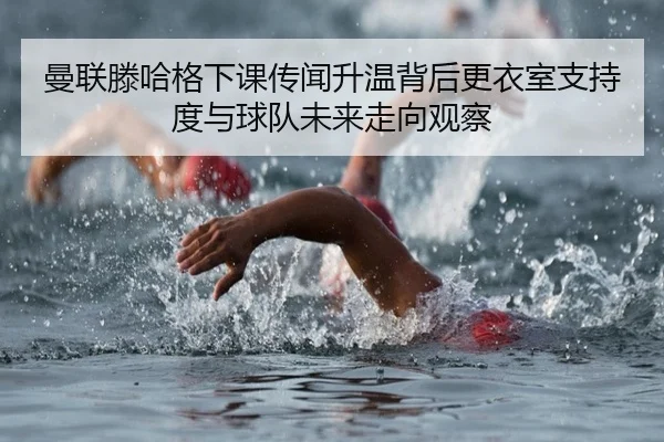 曼联滕哈格下课传闻升温背后更衣室支持度与球队未来走向观察