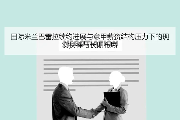 国际米兰巴雷拉续约进展与意甲薪资结构压力下的现实抉择与长期布局