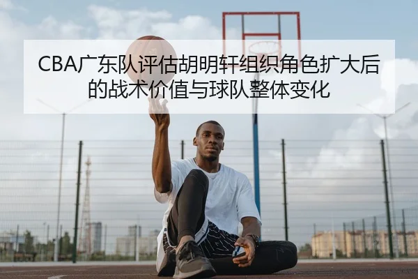CBA广东队评估胡明轩组织角色扩大后的战术价值与球队整体变化
