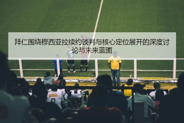 拜仁围绕穆西亚拉续约谈判与核心定位展开的深度讨论与未来蓝图