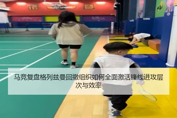 马竞复盘格列兹曼回撤组织如何全面激活锋线进攻层次与效率