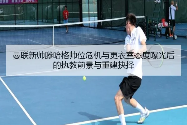 曼联新帅滕哈格帅位危机与更衣室态度曝光后的执教前景与重建抉择