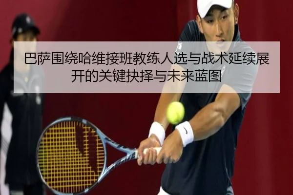 巴萨围绕哈维接班教练人选与战术延续展开的关键抉择与未来蓝图