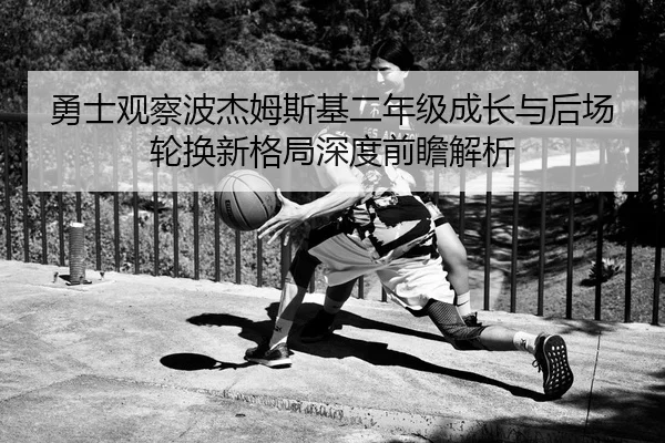 勇士观察波杰姆斯基二年级成长与后场轮换新格局深度前瞻解析