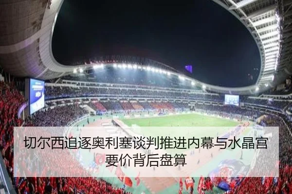 切尔西追逐奥利塞谈判推进内幕与水晶宫要价背后盘算